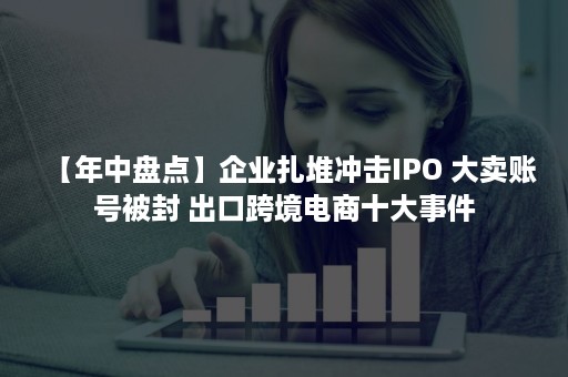 【年中盘点】企业扎堆冲击IPO 大卖账号被封 出口跨境电商十大事件