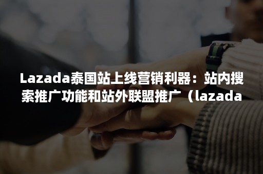 Lazada泰国站上线营销利器：站内搜索推广功能和站外联盟推广（lazada站内推广方案）