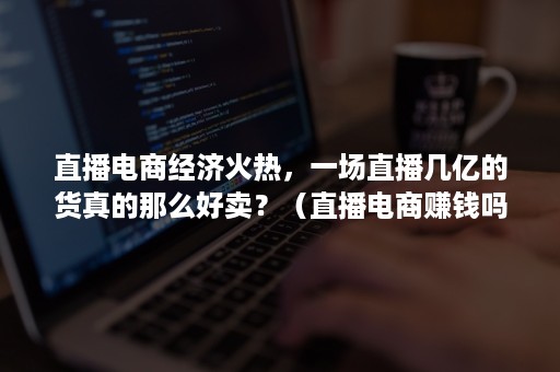 直播电商经济火热，一场直播几亿的货真的那么好卖？（直播电商赚钱吗）