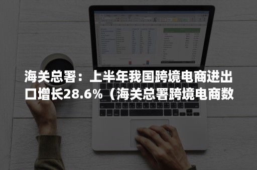 海关总署：上半年我国跨境电商进出口增长28.6%（海关总署跨境电商数据）