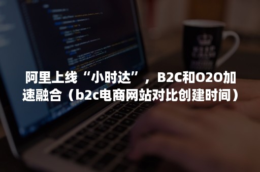 阿里上线“小时达”，B2C和O2O加速融合（b2c电商网站对比创建时间）