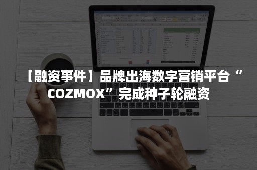 【融资事件】品牌出海数字营销平台“COZMOX”完成种子轮融资
