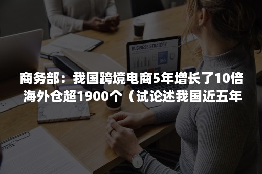 商务部：我国跨境电商5年增长了10倍 海外仓超1900个（试论述我国近五年跨境电商的发展）