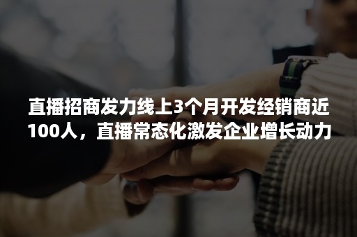 直播招商发力线上3个月开发经销商近100人，直播常态化激发企业增长动力