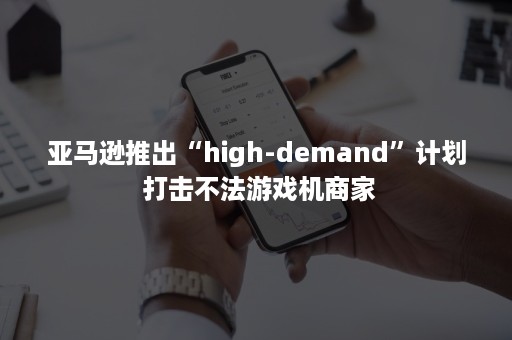 亚马逊推出“high-demand”计划 打击不法游戏机商家