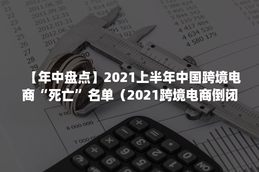 【年中盘点】2021上半年中国跨境电商“死亡”名单（2021跨境电商倒闭）