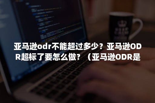 亚马逊odr不能超过多少？亚马逊ODR超标了要怎么做？（亚马逊ODR是什么）