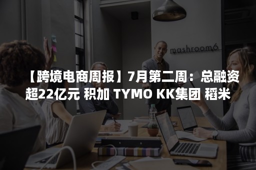 【跨境电商周报】7月第二周：总融资超22亿元 积加 TYMO KK集团 稻米云纷纷获投（跨境电商）