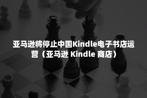 亚马逊将停止中国Kindle电子书店运营（亚马逊 Kindle 商店）