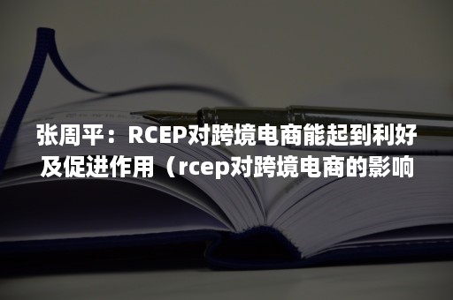 张周平：RCEP对跨境电商能起到利好及促进作用（rcep对跨境电商的影响）