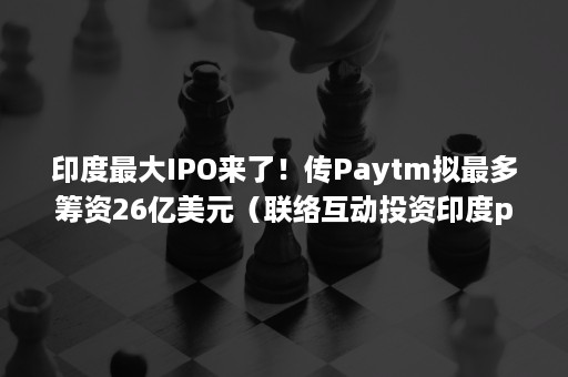 印度最大IPO来了！传Paytm拟最多筹资26亿美元（联络互动投资印度paytm估值）