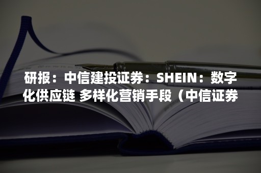 研报：中信建投证券：SHEIN：数字化供应链 多样化营销手段（中信证券研报平台）