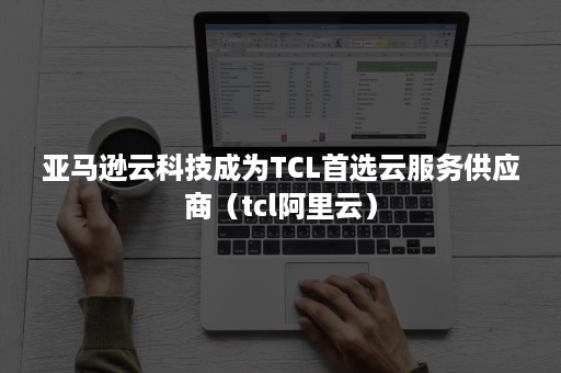 亚马逊云科技成为TCL首选云服务供应商（tcl阿里云）