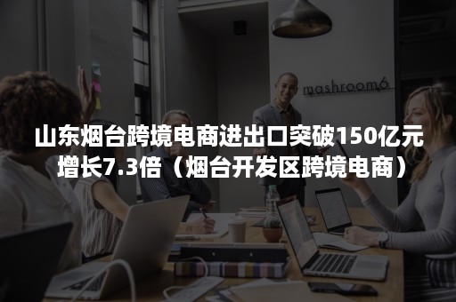 山东烟台跨境电商进出口突破150亿元 增长7.3倍（烟台开发区跨境电商）