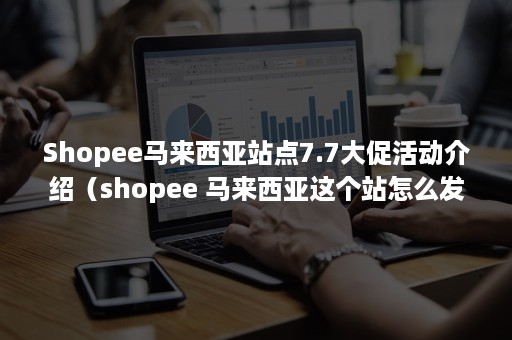 Shopee马来西亚站点7.7大促活动介绍（shopee 马来西亚这个站怎么发货）