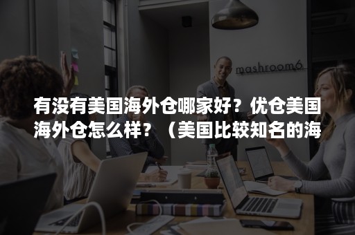 有没有美国海外仓哪家好？优仓美国海外仓怎么样？（美国比较知名的海外仓）