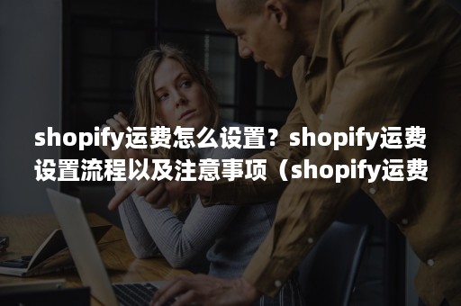 shopify运费怎么设置？shopify运费设置流程以及注意事项（shopify运费怎么设置最好）