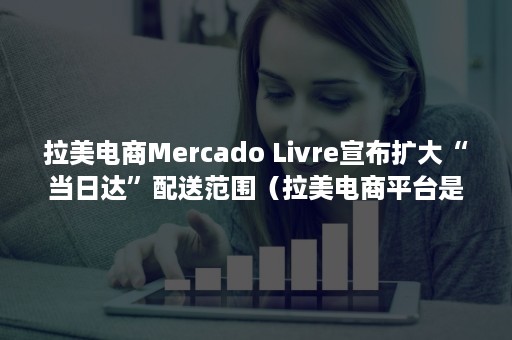 拉美电商Mercado Livre宣布扩大“当日达”配送范围（拉美电商平台是什么平台）