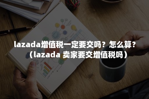 lazada增值税一定要交吗？怎么算？（lazada 卖家要交增值税吗）