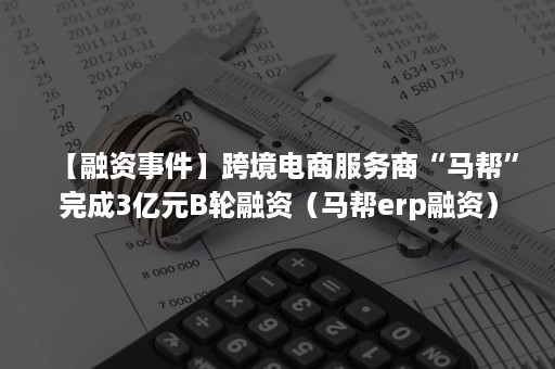 【融资事件】跨境电商服务商“马帮”完成3亿元B轮融资（马帮erp融资）