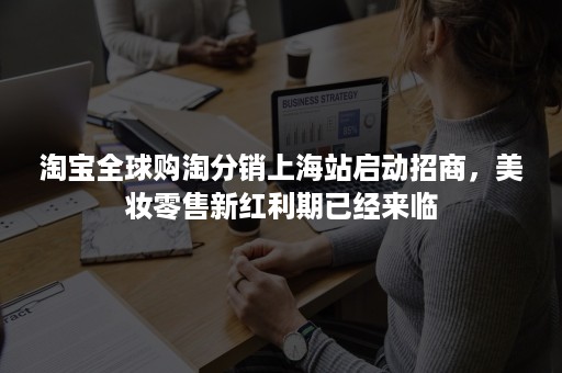 淘宝全球购淘分销上海站启动招商，美妆零售新红利期已经来临