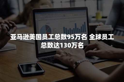 亚马逊美国员工总数95万名 全球员工总数达130万名