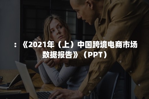 ：《2021年（上）中国跨境电商市场数据报告》（PPT）