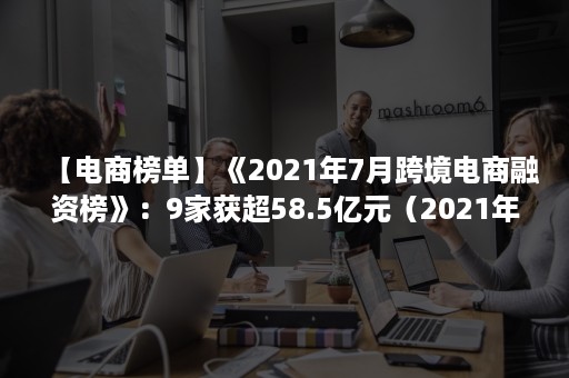 【电商榜单】《2021年7月跨境电商融资榜》：9家获超58.5亿元（2021年中国跨境电商发展报告）