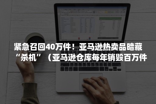 紧急召回40万件！亚马逊热卖品暗藏“杀机”（亚马逊仓库每年销毁百万件商品）