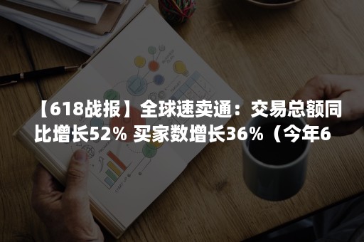 【618战报】全球速卖通：交易总额同比增长52% 买家数增长36%（今年618交易额）