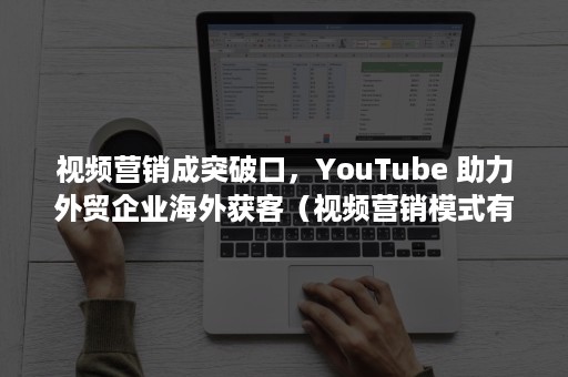 视频营销成突破口，YouTube 助力外贸企业海外获客（视频营销模式有）