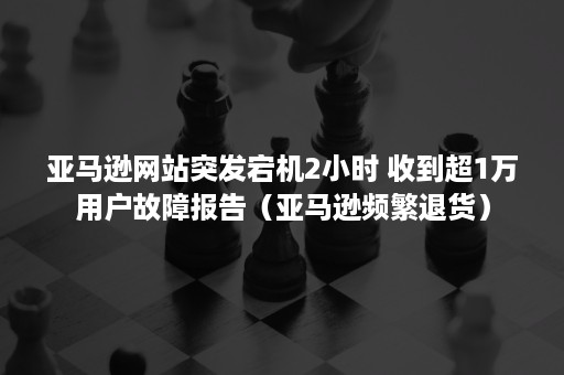 亚马逊网站突发宕机2小时 收到超1万用户故障报告（亚马逊频繁退货）