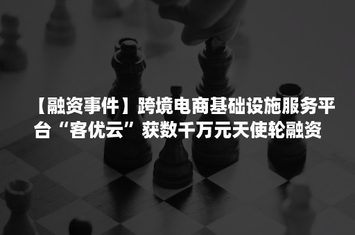 【融资事件】跨境电商基础设施服务平台“客优云”获数千万元天使轮融资