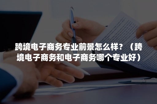 跨境电子商务专业前景怎么样？（跨境电子商务和电子商务哪个专业好）