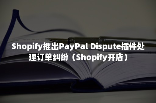 Shopify推出PayPal Dispute插件处理订单纠纷（Shopify开店）