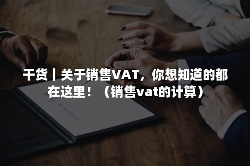 干货｜关于销售VAT，你想知道的都在这里！（销售vat的计算）