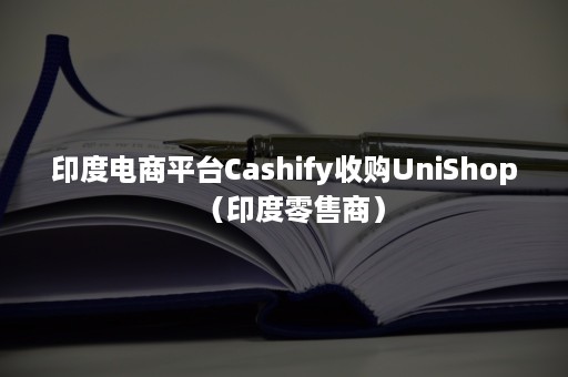 印度电商平台Cashify收购UniShop（印度零售商）