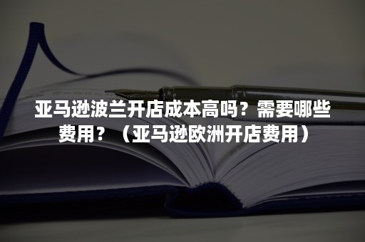 亚马逊波兰开店成本高吗？需要哪些费用？（亚马逊欧洲开店费用）