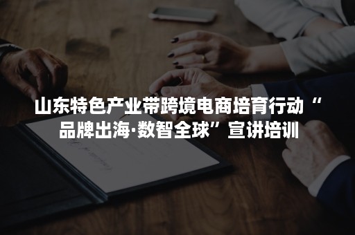 山东特色产业带跨境电商培育行动“品牌出海·数智全球”宣讲培训