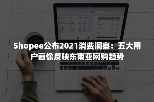 Shopee公布2021消费洞察：五大用户画像反映东南亚网购趋势