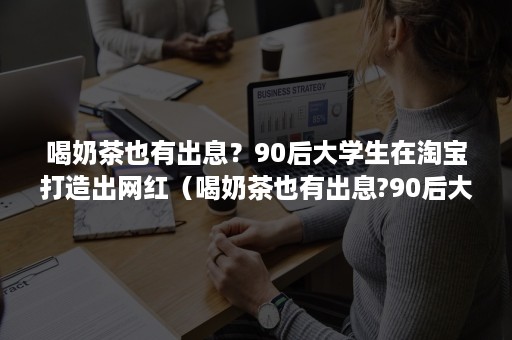 喝奶茶也有出息？90后大学生在淘宝打造出网红（喝奶茶也有出息?90后大学生在淘宝打造出网红产品）