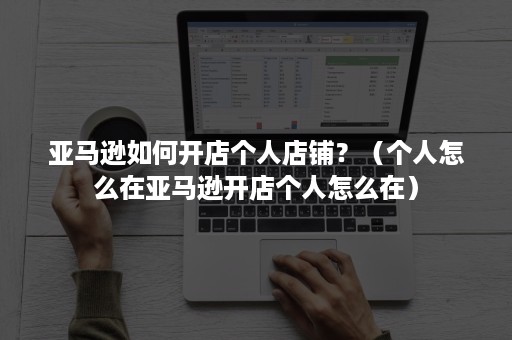 亚马逊如何开店个人店铺？（个人怎么在亚马逊开店个人怎么在）