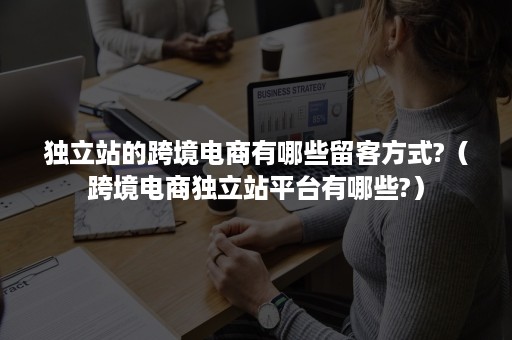 独立站的跨境电商有哪些留客方式?（跨境电商独立站平台有哪些?）