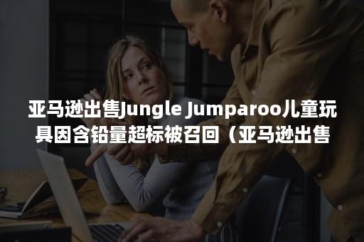 亚马逊出售Jungle Jumparoo儿童玩具因含铅量超标被召回（亚马逊出售香港衣服）