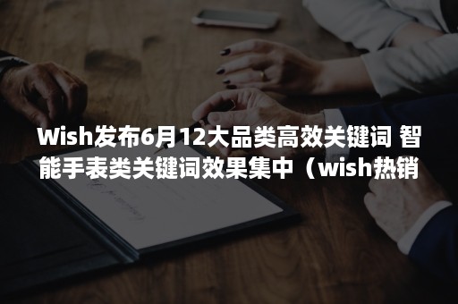 Wish发布6月12大品类高效关键词 智能手表类关键词效果集中（wish热销类目）