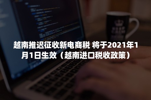 越南推迟征收新电商税 将于2021年1月1日生效（越南进口税收政策）