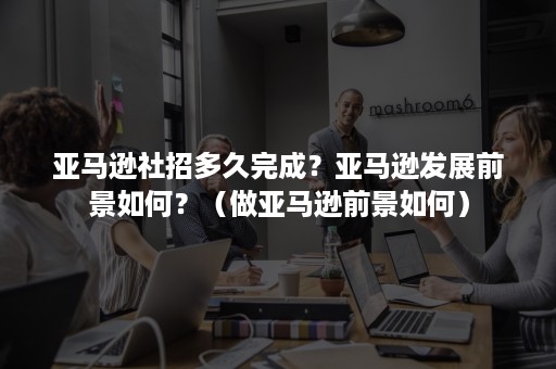 亚马逊社招多久完成？亚马逊发展前景如何？（做亚马逊前景如何）