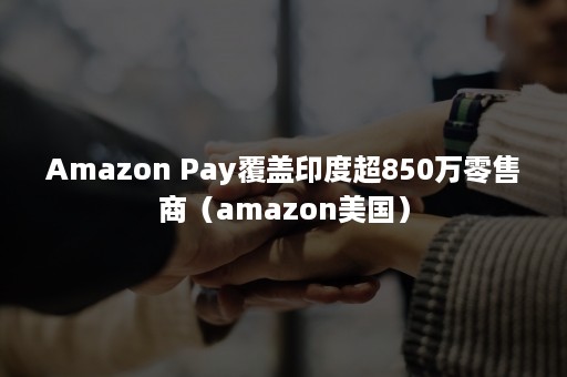 Amazon Pay覆盖印度超850万零售商（amazon美国）