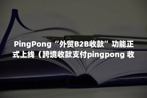 PingPong“外贸B2B收款”功能正式上线（跨境收款支付pingpong 收款）