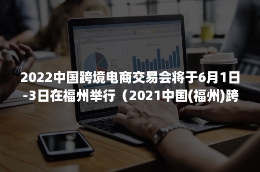 2022中国跨境电商交易会将于6月1日-3日在福州举行（2021中国(福州)跨境电商交易会）